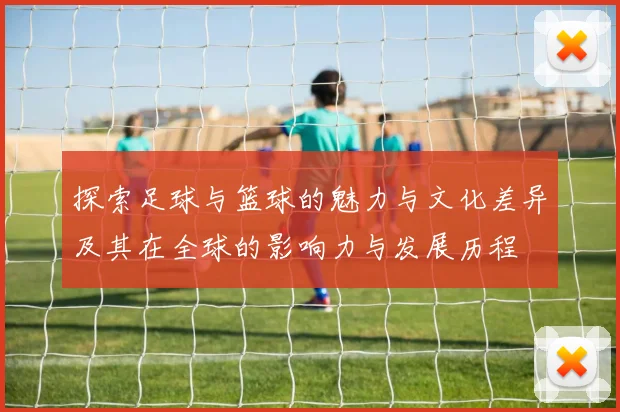 探索足球与篮球的魅力与文化差异及其在全球的影响力与发展历程
