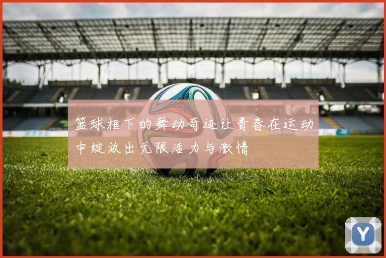 篮球框下的舞动奇迹让青春在运动中绽放出无限活力与激情