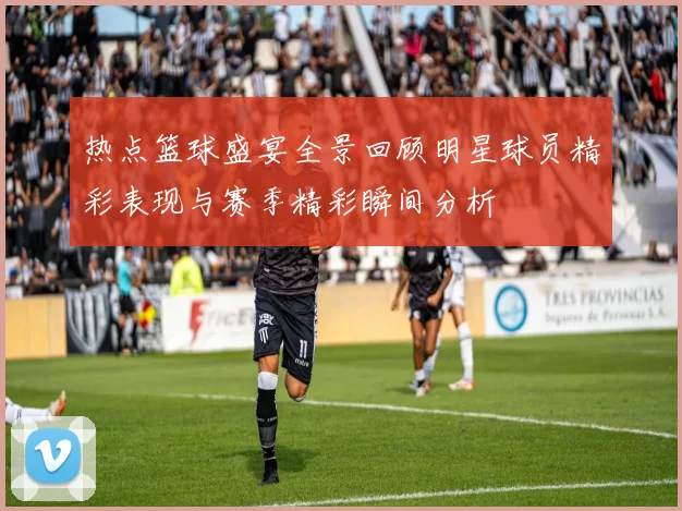 热点篮球盛宴全景回顾明星球员精彩表现与赛季精彩瞬间分析