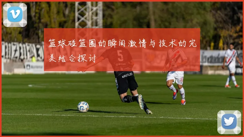 篮球碰篮圈的瞬间激情与技术的完美结合探讨